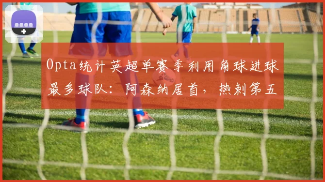 Opta统计英超单赛季利用角球进球最多球队：阿森纳居首，热刺第五