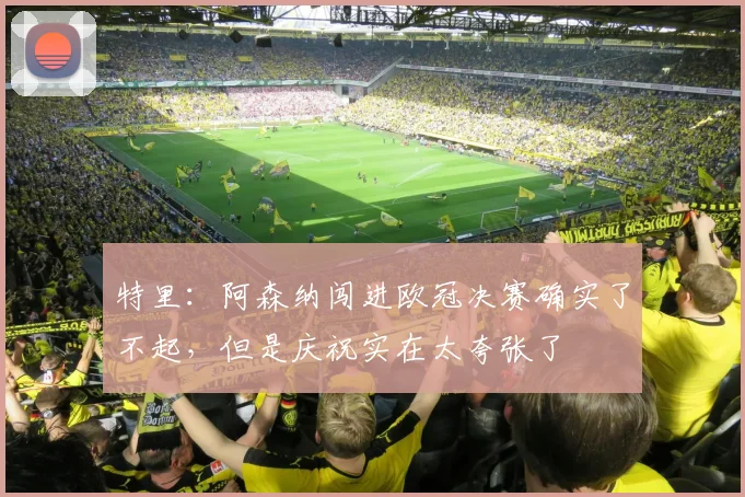 特里：阿森纳闯进欧冠决赛确实了不起，但是庆祝实在太夸张了